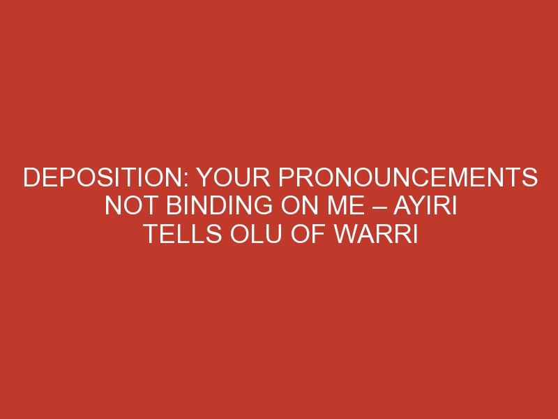 Deposition: Your Pronouncements Not Binding On Me – Ayiri Tells Olu Of Warri